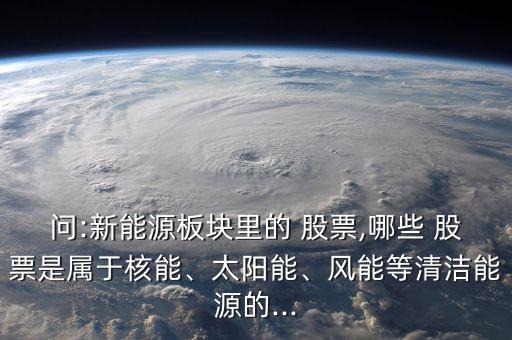 問:新能源板塊里的 股票,哪些 股票是屬于核能、太陽能、風(fēng)能等清潔能源的...