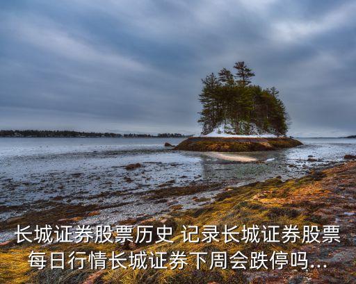 長城證券股票歷史 記錄長城證券股票每日行情長城證券下周會(huì)跌停嗎...