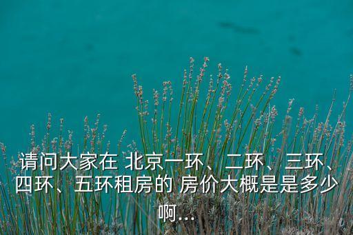 請問大家在 北京一環(huán)、二環(huán)、三環(huán)、四環(huán)、五環(huán)租房的 房價大概是是多少啊...