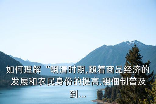 如何理解“明清時期,隨著商品經(jīng)濟的 發(fā)展和農(nóng)民身份的提高,租佃制普及到...
