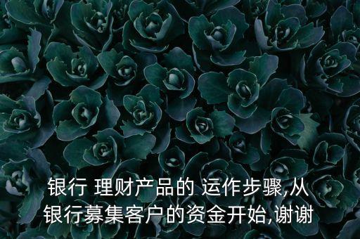  銀行 理財(cái)產(chǎn)品的 運(yùn)作步驟,從 銀行募集客戶的資金開(kāi)始,謝謝