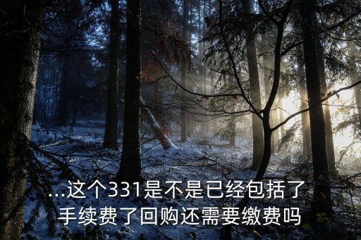 ...這個(gè)331是不是已經(jīng)包括了 手續(xù)費(fèi)了回購還需要繳費(fèi)嗎