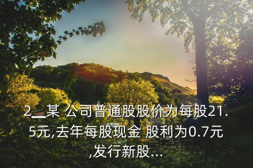 2▁某 公司普通股股價為每股21.5元,去年每股現(xiàn)金 股利為0.7元,發(fā)行新股...
