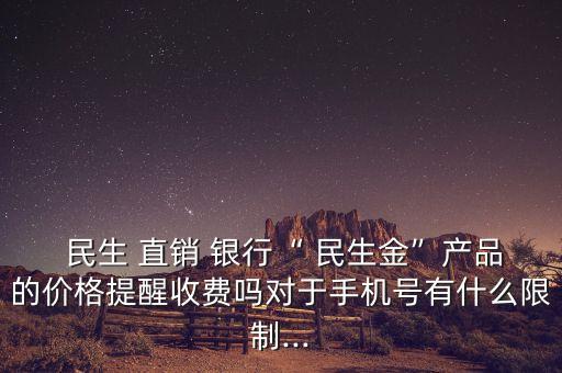  民生 直銷 銀行“ 民生金”產品的價格提醒收費嗎對于手機號有什么限制...