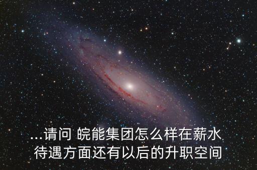 ...請(qǐng)問 皖能集團(tuán)怎么樣在薪水 待遇方面還有以后的升職空間