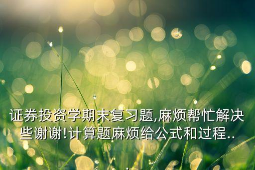 證券投資學(xué)期末復(fù)習(xí)題,麻煩幫忙解決些謝謝!計算題麻煩給公式和過程...