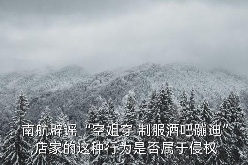  南航辟謠“空姐穿 制服酒吧蹦迪”,店家的這種行為是否屬于侵權