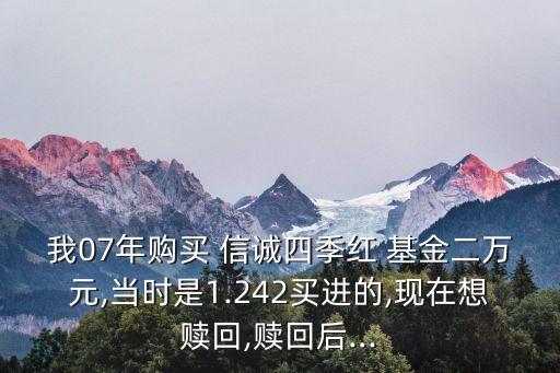 我07年購買 信誠四季紅 基金二萬元,當(dāng)時是1.242買進(jìn)的,現(xiàn)在想贖回,贖回后...