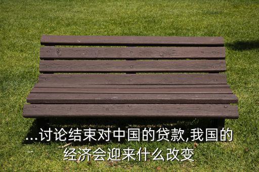...討論結(jié)束對(duì)中國(guó)的貸款,我國(guó)的經(jīng)濟(jì)會(huì)迎來什么改變
