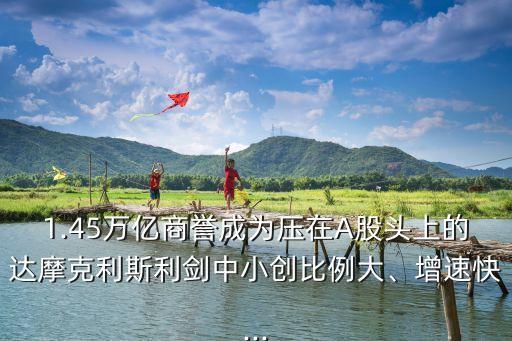1.45萬(wàn)億商譽(yù)成為壓在A股頭上的達(dá)摩克利斯利劍中小創(chuàng)比例大、增速快...