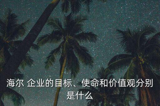 海爾 企業(yè)的目標(biāo)、使命和價值觀分別是什么