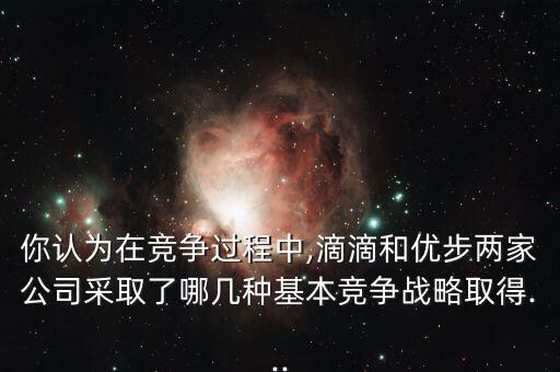 你認為在競爭過程中,滴滴和優(yōu)步兩家公司采取了哪幾種基本競爭戰(zhàn)略取得...