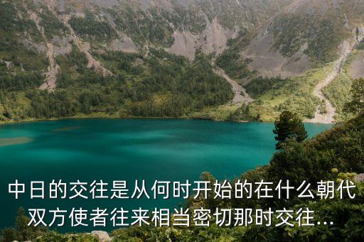 中日的交往是從何時開始的在什么朝代雙方使者往來相當密切那時交往...
