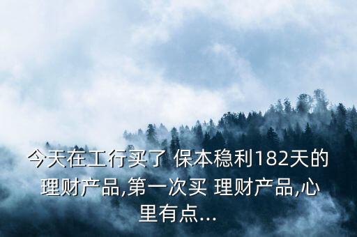 今天在工行買了 保本穩(wěn)利182天的 理財產(chǎn)品,第一次買 理財產(chǎn)品,心里有點...
