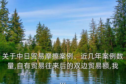 關于中日貿(mào)易摩擦案例、近幾年案例數(shù)量,自有貿(mào)易往來后的雙邊貿(mào)易額,我...