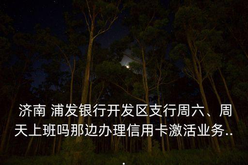  濟(jì)南 浦發(fā)銀行開發(fā)區(qū)支行周六、周天上班嗎那邊辦理信用卡激活業(yè)務(wù)...