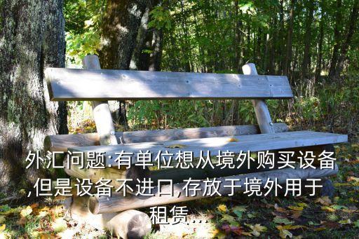  外匯問題:有單位想從境外購買設備,但是設備不進口,存放于境外用于 租賃...