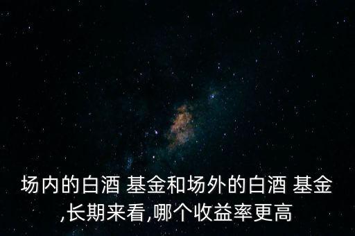 場內的白酒 基金和場外的白酒 基金,長期來看,哪個收益率更高