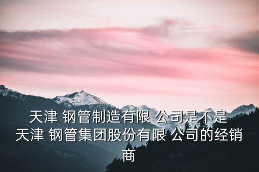 天津 鋼管制造有限 公司是不是 天津 鋼管集團股份有限 公司的經銷商