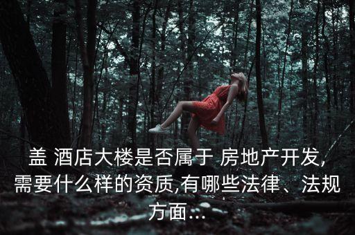 蓋 酒店大樓是否屬于 房地產開發(fā),需要什么樣的資質,有哪些法律、法規(guī)方面...