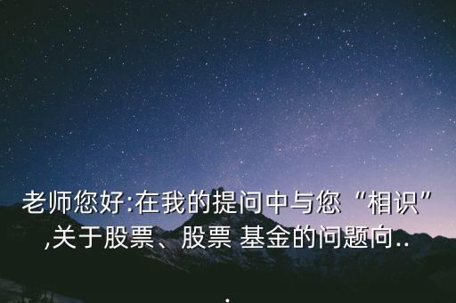 老師您好:在我的提問中與您“相識”,關(guān)于股票、股票 基金的問題向...