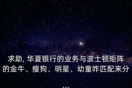 求助, 華夏銀行的業(yè)務與波士頓矩陣的金牛、瘦狗、明星、幼童咋匹配來分...