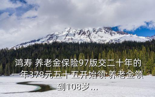  鴻壽 養(yǎng)老金保險(xiǎn)97版交二十年的一年378元五十五開(kāi)始領(lǐng) 養(yǎng)老金領(lǐng)到108歲...