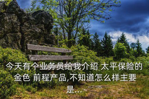 今天有個業(yè)務員給我介紹 太平保險的 金色 前程產(chǎn)品,不知道怎么樣主要是...