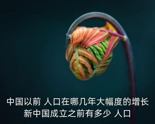 中國以前 人口在哪幾年大幅度的增長(zhǎng)新中國成立之前有多少 人口