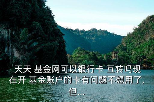  天天 基金網(wǎng)可以銀行卡 互轉嗎現(xiàn)在開 基金賬戶的卡有問題不想用了,但...