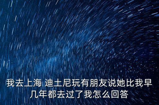 我去上海 迪土尼玩有朋友說(shuō)她比我早幾年都去過(guò)了我怎么回答