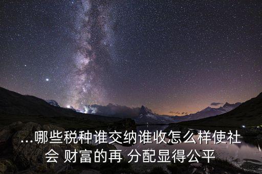 ...哪些稅種誰交納誰收怎么樣使社會 財(cái)富的再 分配顯得公平