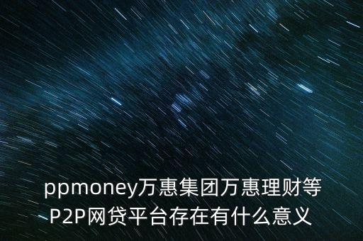  ppmoney萬惠集團(tuán)萬惠理財?shù)萈2P網(wǎng)貸平臺存在有什么意義