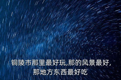  銅陵市那里最好玩,那的風景最好,那地方東西最好吃