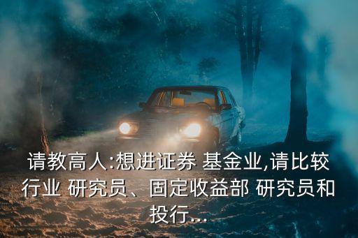 請(qǐng)教高人:想進(jìn)證券 基金業(yè),請(qǐng)比較行業(yè) 研究員、固定收益部 研究員和投行...