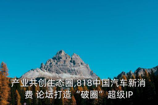 產(chǎn)業(yè)共創(chuàng)生態(tài)圈,818中國汽車新消費(fèi) 論壇打造“破圈”超級(jí)IP