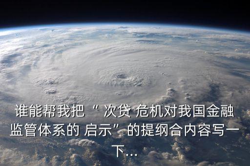 誰(shuí)能幫我把“ 次貸 危機(jī)對(duì)我國(guó)金融監(jiān)管體系的 啟示”的提綱合內(nèi)容寫(xiě)一下...