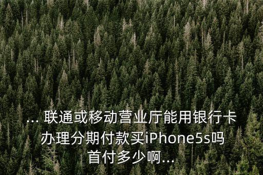 ... 聯(lián)通或移動(dòng)營(yíng)業(yè)廳能用銀行卡 辦理分期付款買(mǎi)iPhone5s嗎首付多少啊...