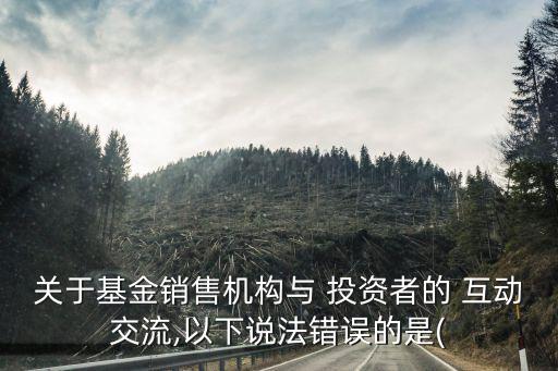 關(guān)于基金銷售機(jī)構(gòu)與 投資者的 互動(dòng)交流,以下說(shuō)法錯(cuò)誤的是(