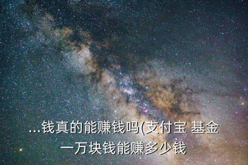 ...錢(qián)真的能賺錢(qián)嗎(支付寶 基金一萬(wàn)塊錢(qián)能賺多少錢(qián)