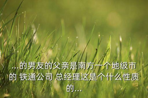 ...的男友的父親是南方一個地級市的 鐵通公司 總經(jīng)理這是個什么性質的...