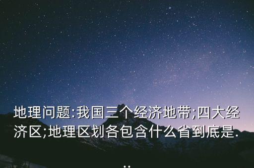 地理問題:我國三個(gè)經(jīng)濟(jì)地帶;四大經(jīng)濟(jì)區(qū);地理區(qū)劃各包含什么省到底是...