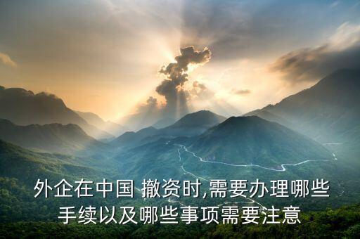  外企在中國 撤資時,需要辦理哪些手續(xù)以及哪些事項(xiàng)需要注意