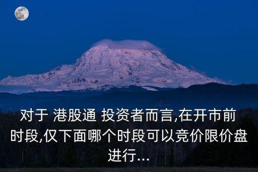 對(duì)于 港股通 投資者而言,在開(kāi)市前時(shí)段,僅下面哪個(gè)時(shí)段可以競(jìng)價(jià)限價(jià)盤(pán)進(jìn)行...