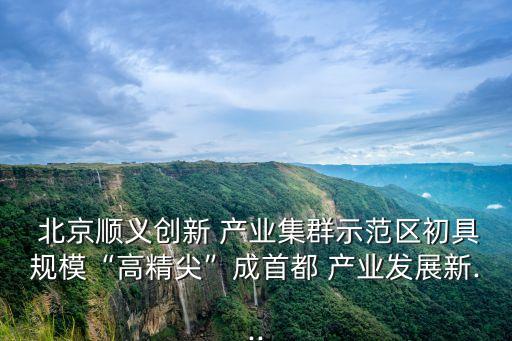  北京順義創(chuàng)新 產業(yè)集群示范區(qū)初具規(guī)?！案呔狻背墒锥?產業(yè)發(fā)展新...