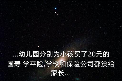 ...幼兒園分別為小孩買了20元的國(guó)壽 學(xué)平險(xiǎn),學(xué)校和保險(xiǎn)公司都沒(méi)給家長(zhǎng)...