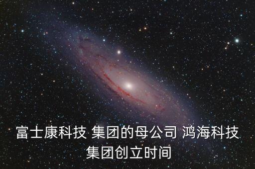 富士康科技 集團的母公司 鴻?？萍?集團創(chuàng)立時間