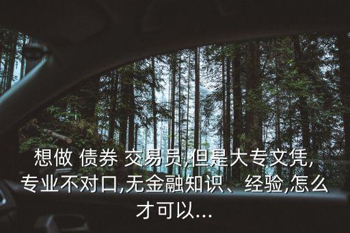 想做 債券 交易員,但是大專文憑,專業(yè)不對口,無金融知識、經(jīng)驗,怎么才可以...