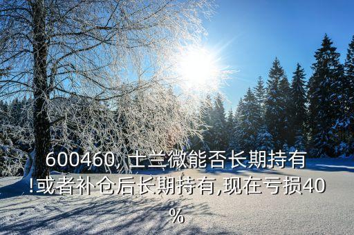 600460, 士蘭微能否長期持有!或者補倉后長期持有,現(xiàn)在虧損40%