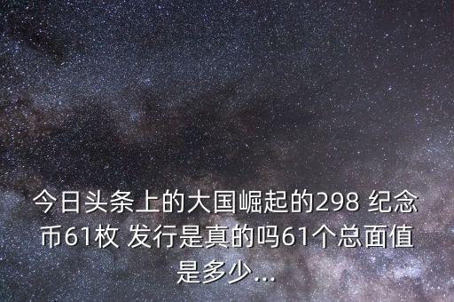 今日頭條上的大國崛起的298 紀(jì)念幣61枚 發(fā)行是真的嗎61個總面值是多少...